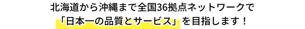 北海道から沖縄まで全国36拠点ネットワークで「日本一の品質とサービス」を目指します！