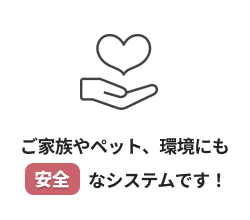 ご家族やペット、環境にも安全なシステムです